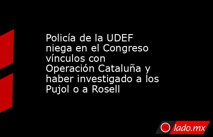 Policía de la UDEF niega en el Congreso vínculos con Operación Cataluña y haber investigado a los Pujol o a Rosell. Noticias en tiempo real