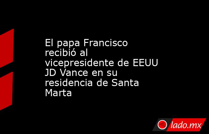 El papa Francisco recibió al vicepresidente de EEUU JD Vance en su residencia de Santa Marta. Noticias en tiempo real