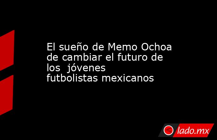 El sueño de Memo Ochoa de cambiar el futuro de los  jóvenes futbolistas mexicanos. Noticias en tiempo real
