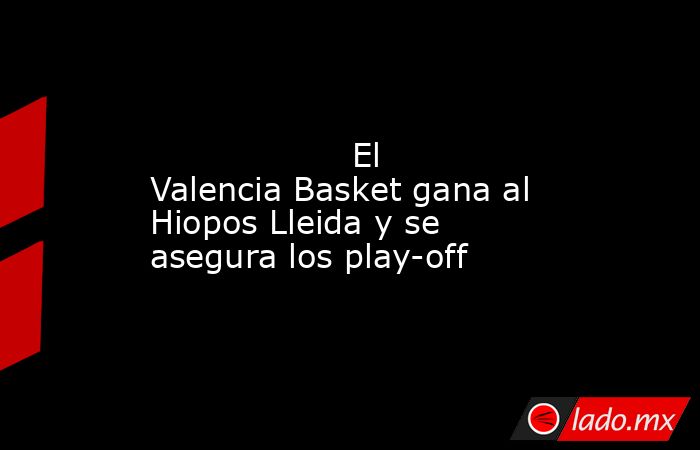                                                                                                                   El Valencia Basket gana al Hiopos Lleida y se asegura los play-off                                                                           . Noticias en tiempo real