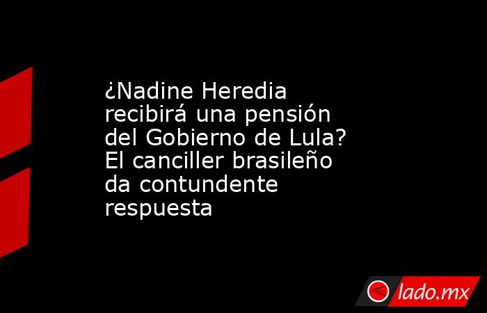 ¿Nadine Heredia recibirá una pensión del Gobierno de Lula? El canciller brasileño da contundente respuesta. Noticias en tiempo real