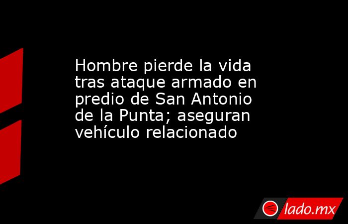 Hombre pierde la vida tras ataque armado en predio de San Antonio de la Punta; aseguran vehículo relacionado. Noticias en tiempo real