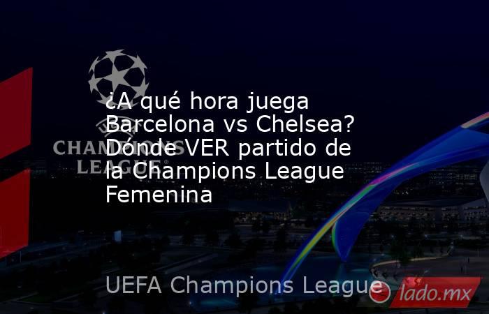 ¿A qué hora juega Barcelona vs Chelsea? Dónde VER partido de la Champions League Femenina. Noticias en tiempo real