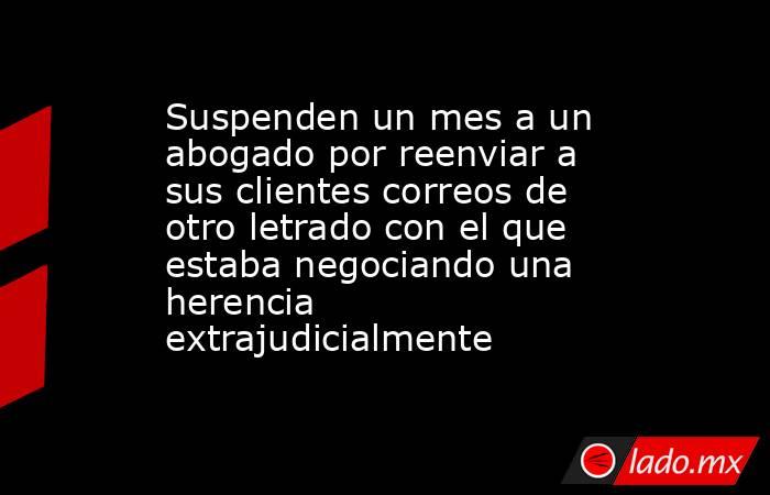 Suspenden un mes a un abogado por reenviar a sus clientes correos de otro letrado con el que estaba negociando una herencia extrajudicialmente. Noticias en tiempo real
