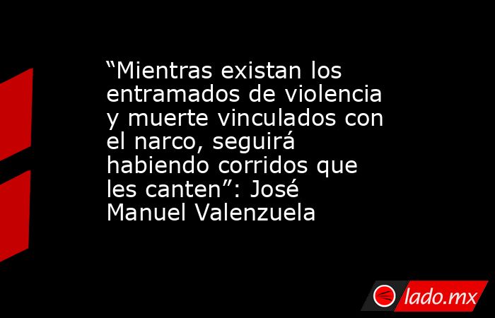 “Mientras existan los entramados de violencia y muerte vinculados con el narco, seguirá habiendo corridos que les canten”: José Manuel Valenzuela. Noticias en tiempo real