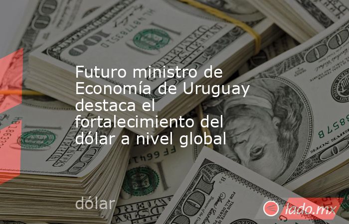 Futuro ministro de Economía de Uruguay destaca el fortalecimiento del dólar a nivel global. Noticias en tiempo real