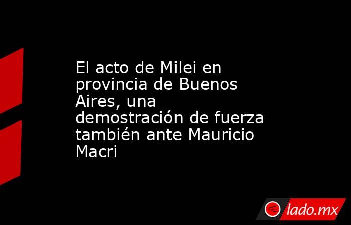 El acto de Milei en provincia de Buenos Aires, una demostración de fuerza también ante Mauricio Macri. Noticias en tiempo real