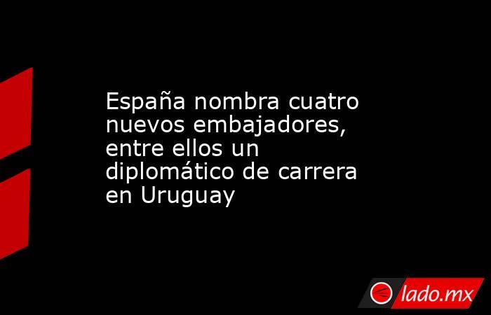 España nombra cuatro nuevos embajadores, entre ellos un diplomático de carrera en Uruguay. Noticias en tiempo real