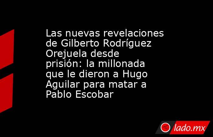 Las nuevas revelaciones de Gilberto Rodríguez Orejuela desde prisión: la millonada que le dieron a Hugo Aguilar para matar a Pablo Escobar. Noticias en tiempo real