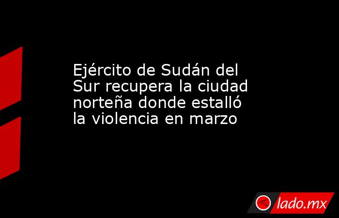 Ejército de Sudán del Sur recupera la ciudad norteña donde estalló la violencia en marzo. Noticias en tiempo real