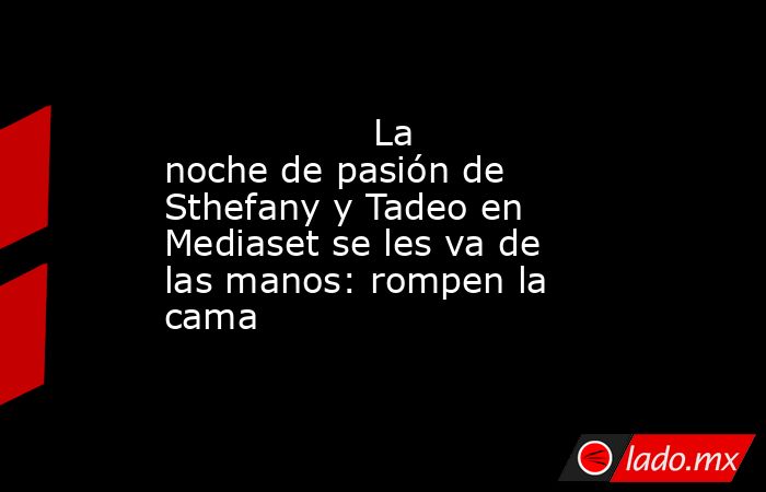                                                                                          La noche de pasión de Sthefany y Tadeo en Mediaset se les va de las manos: rompen la cama                                                                             . Noticias en tiempo real
