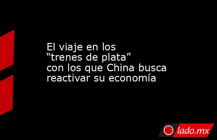 El viaje en los “trenes de plata” con los que China busca reactivar su economía. Noticias en tiempo real