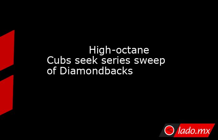             High-octane Cubs seek series sweep of Diamondbacks        . Noticias en tiempo real