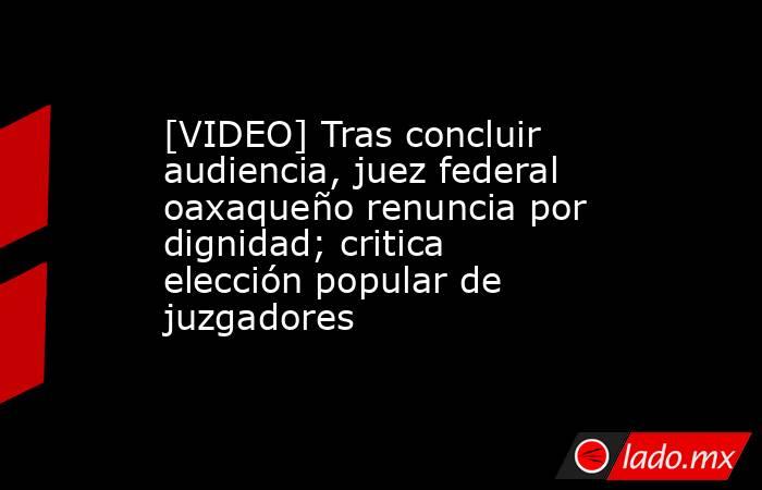 [VIDEO] Tras concluir audiencia, juez federal oaxaqueño renuncia por dignidad; critica elección popular de juzgadores. Noticias en tiempo real