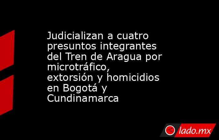 Judicializan a cuatro presuntos integrantes del Tren de Aragua por microtráfico, extorsión y homicidios en Bogotá y Cundinamarca. Noticias en tiempo real
