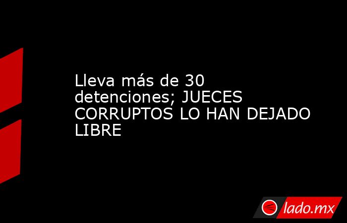 Lleva más de 30 detenciones; JUECES CORRUPTOS LO HAN DEJADO LIBRE. Noticias en tiempo real