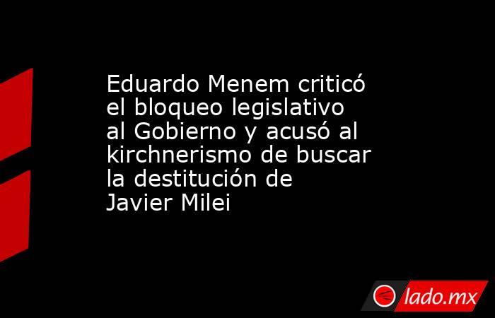 Eduardo Menem criticó el bloqueo legislativo al Gobierno y acusó al kirchnerismo de buscar la destitución de Javier Milei  . Noticias en tiempo real