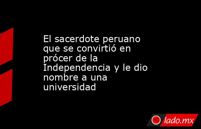 El sacerdote peruano que se convirtió en prócer de la Independencia y le dio nombre a una universidad. Noticias en tiempo real