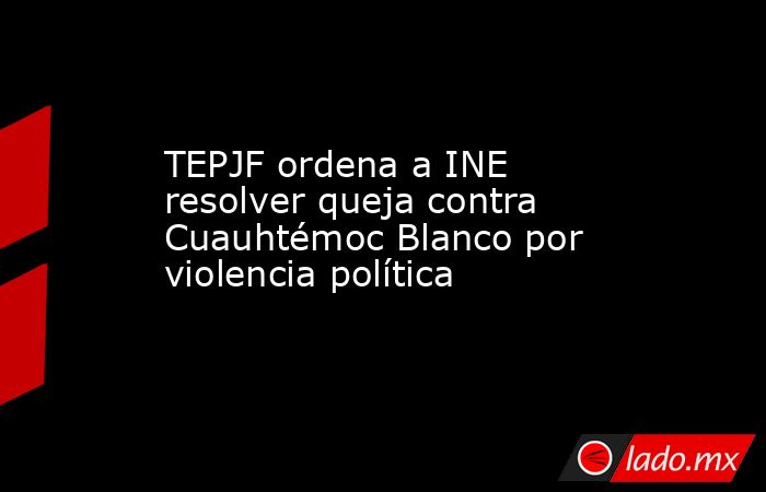 TEPJF ordena a INE resolver queja contra Cuauhtémoc Blanco por violencia política. Noticias en tiempo real