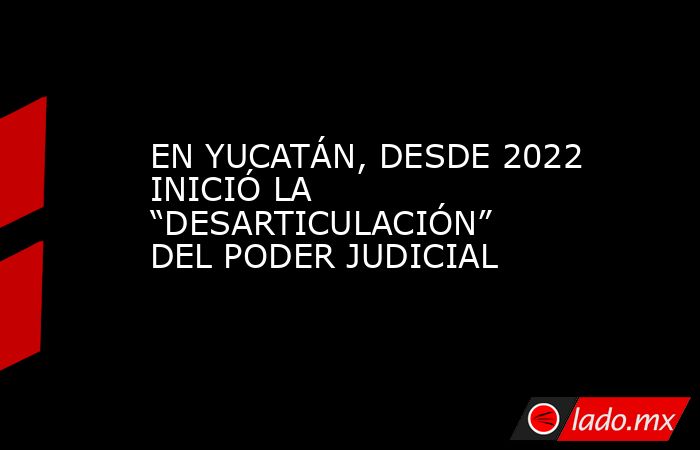 EN YUCATÁN, DESDE 2022 INICIÓ LA “DESARTICULACIÓN” DEL PODER JUDICIAL. Noticias en tiempo real
