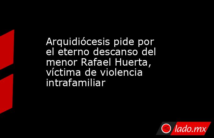 Arquidiócesis pide por el eterno descanso del menor Rafael Huerta, víctima de violencia intrafamiliar. Noticias en tiempo real