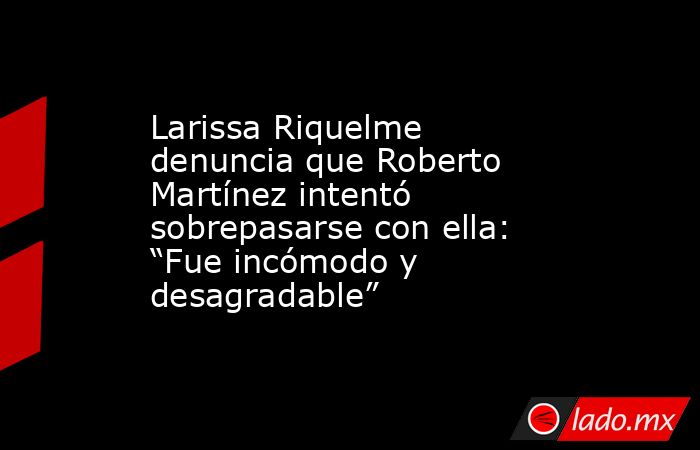 Larissa Riquelme denuncia que Roberto Martínez intentó sobrepasarse con ella: “Fue incómodo y desagradable”. Noticias en tiempo real