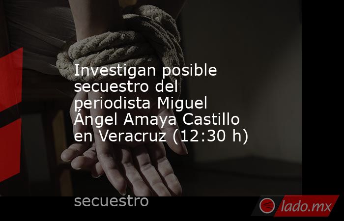 Investigan posible secuestro del periodista Miguel Ángel Amaya Castillo en Veracruz (12:30 h). Noticias en tiempo real