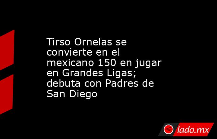 Tirso Ornelas se convierte en el mexicano 150 en jugar en Grandes Ligas; debuta con Padres de San Diego. Noticias en tiempo real
