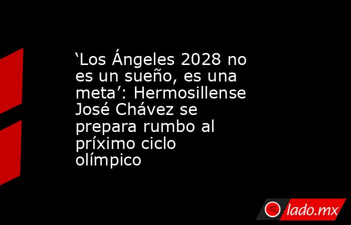 ‘Los Ángeles 2028 no es un sueño, es una meta’: Hermosillense José Chávez se prepara rumbo al príximo ciclo olímpico. Noticias en tiempo real
