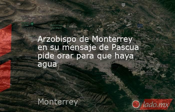 Arzobispo de Monterrey en su mensaje de Pascua pide orar para que haya agua. Noticias en tiempo real