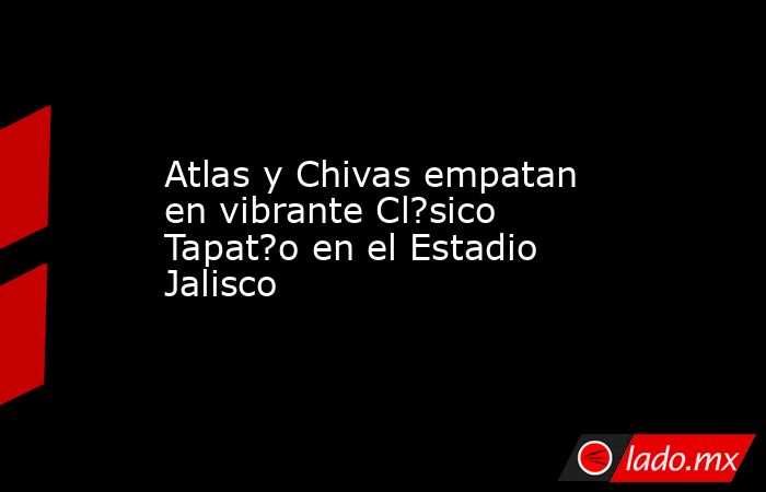 Atlas y Chivas empatan en vibrante Cl?sico Tapat?o en el Estadio Jalisco. Noticias en tiempo real