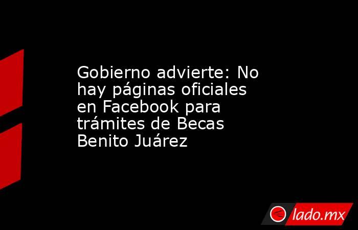 Gobierno advierte: No hay páginas oficiales en Facebook para trámites de Becas Benito Juárez. Noticias en tiempo real