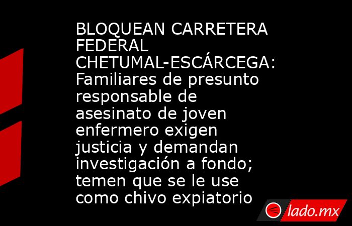 BLOQUEAN CARRETERA FEDERAL CHETUMAL-ESCÁRCEGA: Familiares de presunto responsable de asesinato de joven enfermero exigen justicia y demandan investigación a fondo; temen que se le use como chivo expiatorio. Noticias en tiempo real