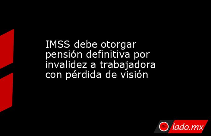 IMSS debe otorgar pensión definitiva por invalidez a trabajadora con pérdida de visión. Noticias en tiempo real