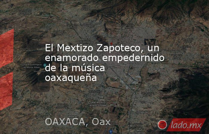 El Mextizo Zapoteco, un enamorado empedernido de la música oaxaqueña. Noticias en tiempo real
