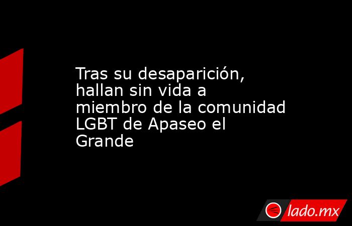 Tras su desaparición, hallan sin vida a miembro de la comunidad LGBT de Apaseo el Grande. Noticias en tiempo real