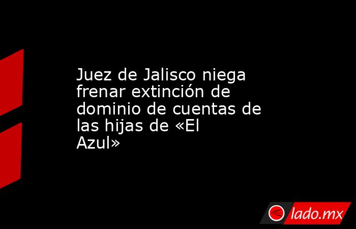 Juez de Jalisco niega frenar extinción de dominio de cuentas de las hijas de «El Azul». Noticias en tiempo real