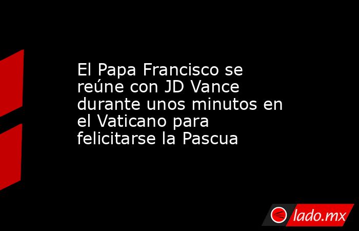 El Papa Francisco se reúne con JD Vance durante unos minutos en el Vaticano para felicitarse la Pascua. Noticias en tiempo real
