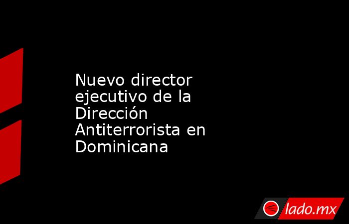 Nuevo director ejecutivo de la Dirección Antiterrorista en Dominicana. Noticias en tiempo real