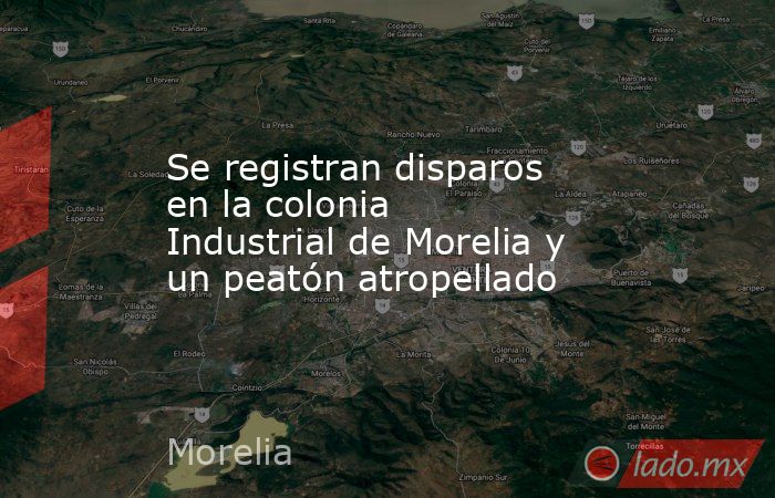 Se registran disparos en la colonia Industrial de Morelia y un peatón atropellado. Noticias en tiempo real