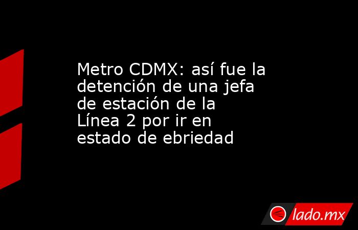 Metro CDMX: así fue la detención de una jefa de estación de la Línea 2 por ir en estado de ebriedad. Noticias en tiempo real