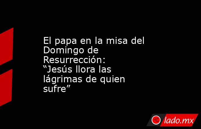 El papa en la misa del Domingo de Resurrección: “Jesús llora las lágrimas de quien sufre”. Noticias en tiempo real