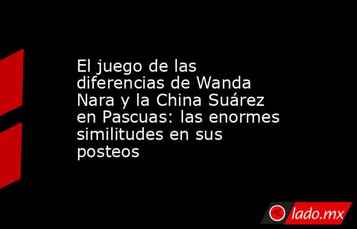 El juego de las diferencias de Wanda Nara y la China Suárez en Pascuas: las enormes similitudes en sus posteos. Noticias en tiempo real