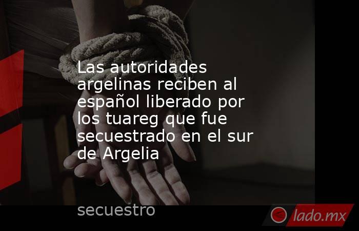 Las autoridades argelinas reciben al español liberado por los tuareg que fue secuestrado en el sur de Argelia. Noticias en tiempo real