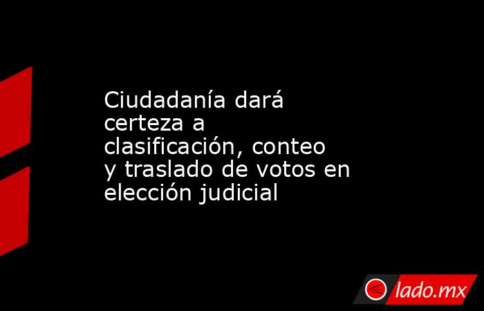 Ciudadanía dará certeza a clasificación, conteo y traslado de votos en elección judicial. Noticias en tiempo real