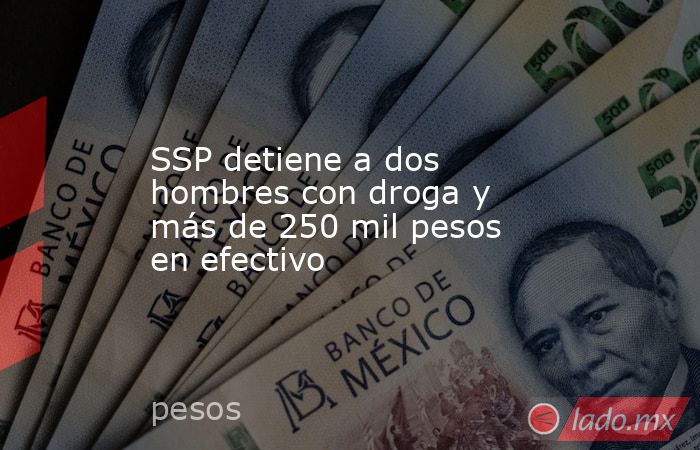 SSP detiene a dos hombres con droga y más de 250 mil pesos en efectivo. Noticias en tiempo real