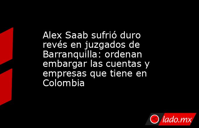 Alex Saab sufrió duro revés en juzgados de Barranquilla: ordenan embargar las cuentas y empresas que tiene en Colombia. Noticias en tiempo real