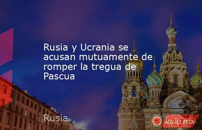 Rusia y Ucrania se acusan mutuamente de romper la tregua de Pascua. Noticias en tiempo real