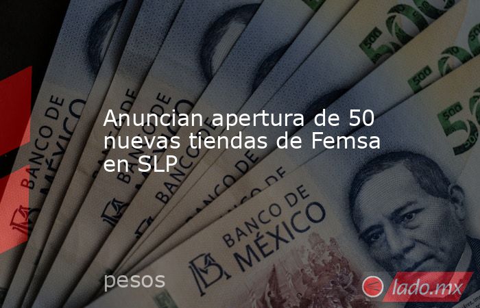 Anuncian apertura de 50 nuevas tiendas de Femsa en SLP. Noticias en tiempo real