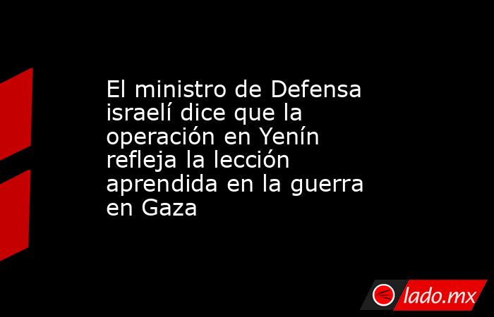 El ministro de Defensa israelí dice que la operación en Yenín refleja la lección aprendida en la guerra en Gaza. Noticias en tiempo real
